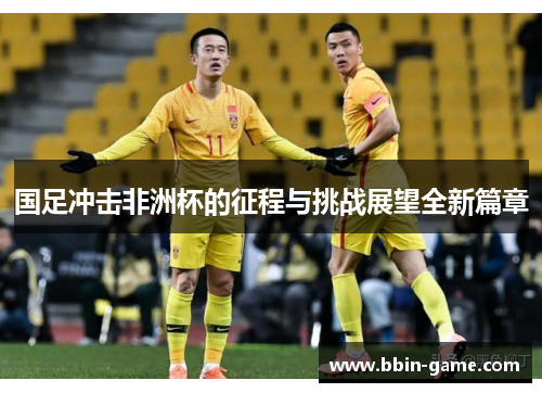国足冲击非洲杯的征程与挑战展望全新篇章