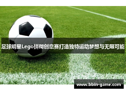 足球明星Lego拼砌创意赛打造独特运动梦想与无限可能