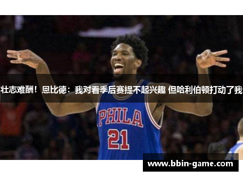 壮志难酬！恩比德：我对看季后赛提不起兴趣 但哈利伯顿打动了我