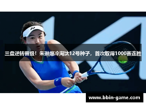 三盘逆转晋级！朱琳爆冷淘汰12号种子，首次取得1000赛连胜
