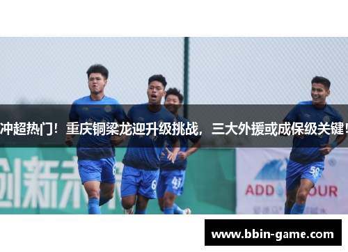 冲超热门！重庆铜梁龙迎升级挑战，三大外援或成保级关键！