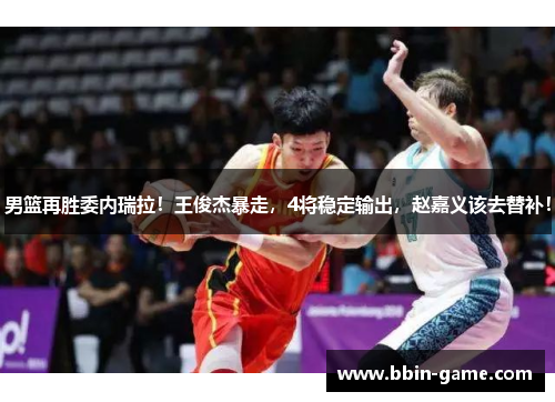男篮再胜委内瑞拉！王俊杰暴走，4将稳定输出，赵嘉义该去替补！